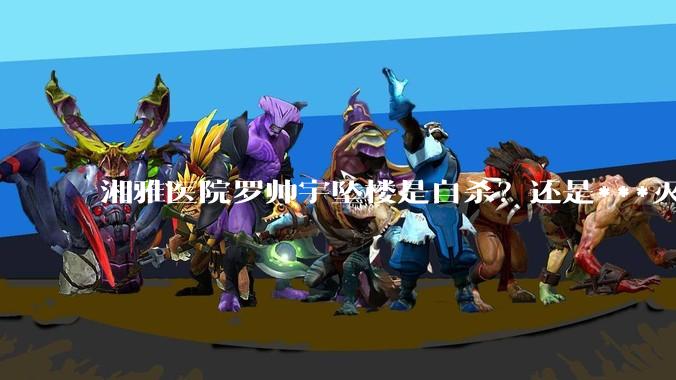 湘雅医院罗帅宇坠楼是自杀？还是***灭口？