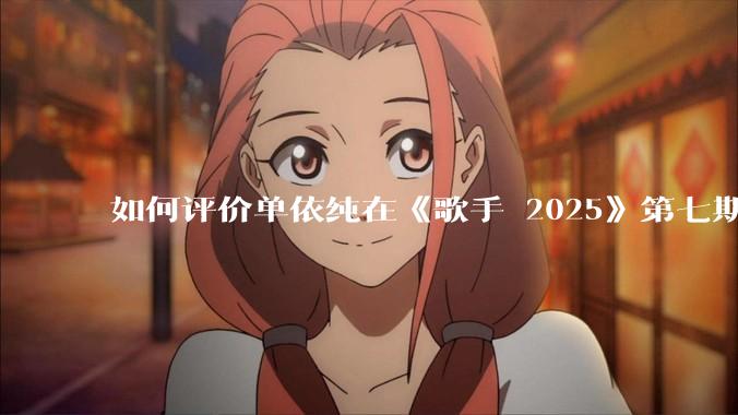 如何评价单依纯在《歌手 2025》第七期演唱的《思念是一种病》？