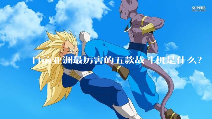 目前亚洲最厉害的五款战斗机是什么？