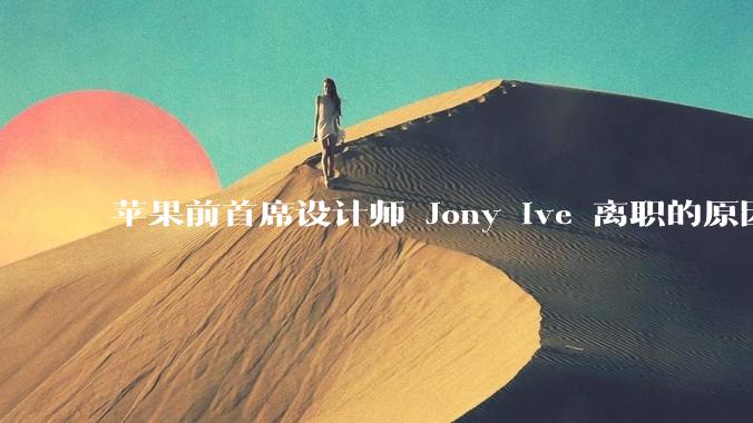 苹果前首席设计师 Jony Ive 离职的原因是什么？